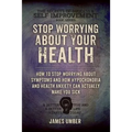 Stop Worrying About Your Health: How To Stop Worrying About Symptoms and how Hypochondria and Health Anxiety Can Actually Make You Sick