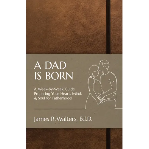 A Dad Is Born: A Week-by-Week Guide Preparing Your Heart, Mind, & Soul for Fatherhood