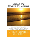 Solar PV Water Pumping: How to Build Solar PV Powered Water Pumping Systems for Deep Wells, Ponds, Creeks, Lakes, and Streams