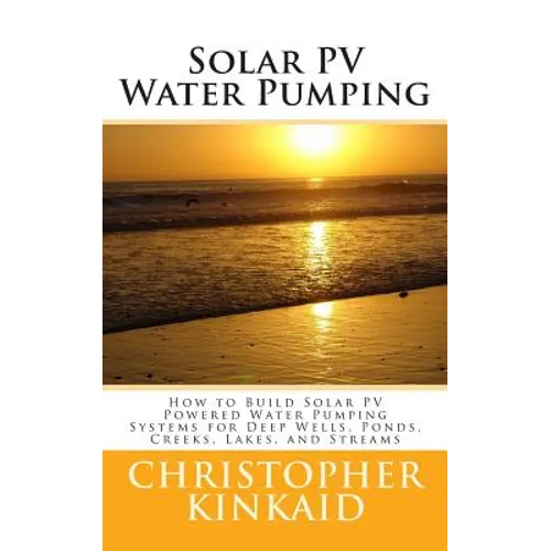 Solar PV Water Pumping: How to Build Solar PV Powered Water Pumping Systems for Deep Wells, Ponds, Creeks, Lakes, and Streams