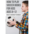 How To Play Soccer Books For Kids Ages 8-12 Basic To Advanced Techniques: Soccer Books