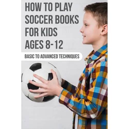 How To Play Soccer Books For Kids Ages 8-12 Basic To Advanced Techniques: Soccer Books
