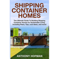 Shipping Container Homes: The Ultimate Guide To Building Shipping Container Homes For Sustainable Living, Including Plans, Tips, Cool Ideas, And More!
