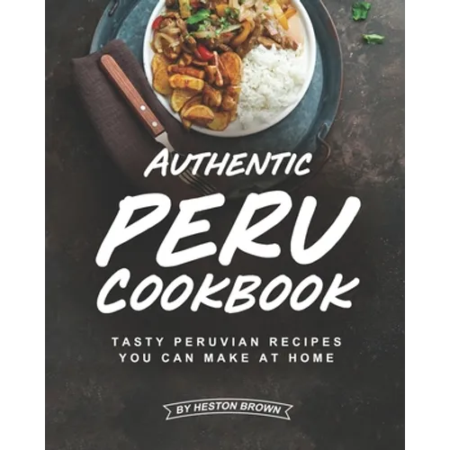 Authentic Peru Cookbook: Tasty Peruvian Recipes You Can Make at Home