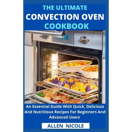 The Ultimate Convection Oven Cookbook: An Essential Guide With Quick, Delicious And Nutritious Recipes For Beginners And Advanced Users