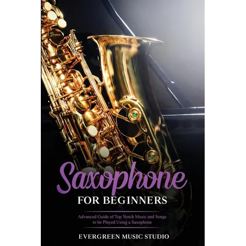 Saxophone for Beginners: Advanced Guide of Top Notch Music and Songs to be Played Using a Saxophone