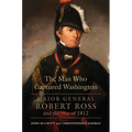 The Man Who Captured Washington: Major General Robert Ross and the War of 1812