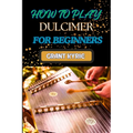 How to Play Dulcimer for Beginners: Step-By-Step Guide To Essential Techniques, Simple Songs, And Easy Tips To Master The Appalachian And Enjoy Tradit