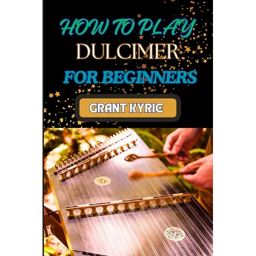 How to Play Dulcimer for Beginners: Step-By-Step Guide To Essential Techniques, Simple Songs, And Easy Tips To Master The Appalachian And Enjoy Tradit