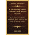 A Truth Telling Manual And The Art Of Worldly Wisdom: Being A Collection Of The Aphorisms Which Appear In The Works Of Baltasar Gracian