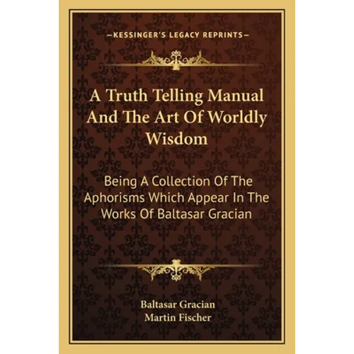 A Truth Telling Manual And The Art Of Worldly Wisdom: Being A Collection Of The Aphorisms Which Appear In The Works Of Baltasar Gracian