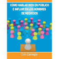 Como hablar bien en publico e influir en los hombres de negocios por Dale Carnegie autor de Como Ganar Amigos