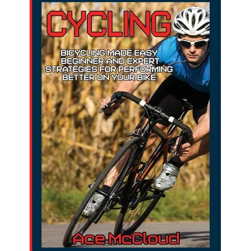 Cycling: Bicycling Made Easy: Beginner and Expert Strategies For Performing Better On Your Bike