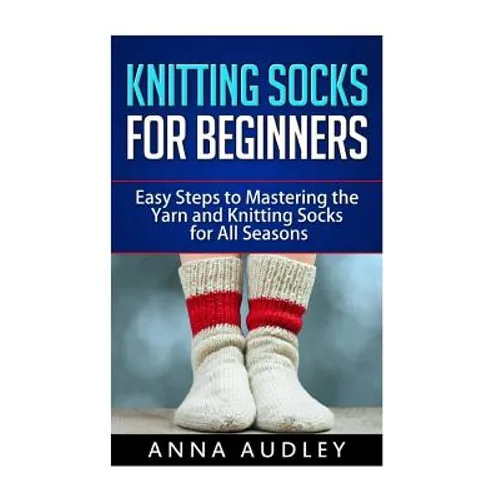 Knitting Socks for Beginners: Easy Steps to Mastering the Yarn and Knitting Socks for All Seasons