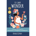 To Carry Wonder: A Memoir and Guide to Adventures in Pregnancy and Beyond