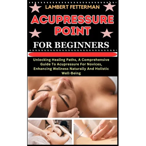 Acupressure Point for Beginners: Unlocking Healing Paths, A Comprehensive Guide To Acupressure For Novices, Enhancing Wellness Naturally And Holistic