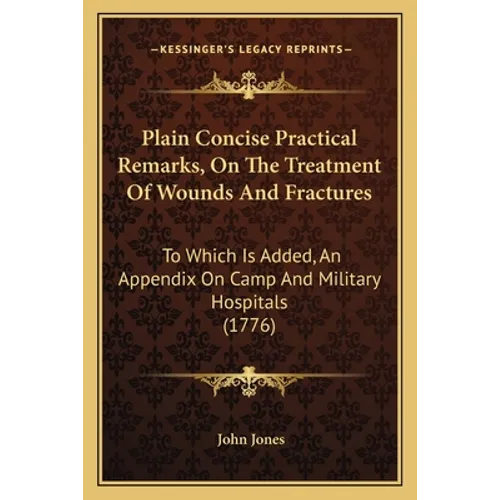 Plain Concise Practical Remarks, On The Treatment Of Wounds And Fractures: To Which Is Added, An Appendix On Camp And Military Hospitals (1776)