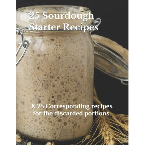 25 Sourdough Starter Recipes: & 75 Corresponding recipes for the discarded portions.