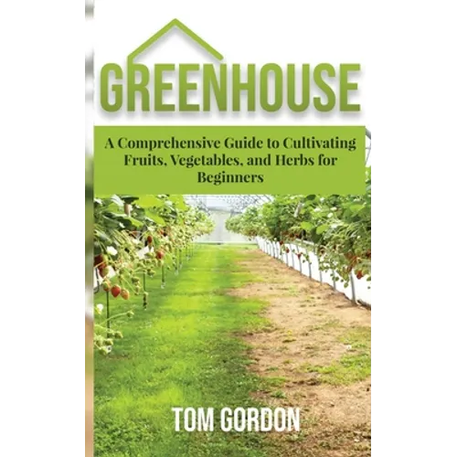 Greenhouse: A Comprehensive Guide to Cultivating Fruits, Vegetables and Herbs for Beginners