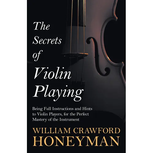 The Secrets of Violin Playing - Being Full Instructions and Hints to Violin Players, for the Perfect Mastery of the Instrument