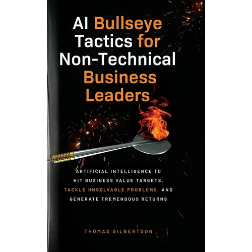 AI Bullseye Tactics For Non-technical Business Leaders: Artificial Intelligence to Hit Business Value Targets, Tackle Unsolvable Problems, and Generat