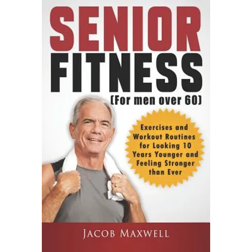 Senior Fitness (for Men Over 60): Exercises and Workout Routines for Looking 10 Years Younger and Feeling Stronger than Ever
