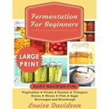 Fermentation for Beginners ***Large Print Edition***: Easy Recipes for Vegetables, Fruits, Dairies, Vinegars, Beans, Meats, fish, Eggs, Beverages and