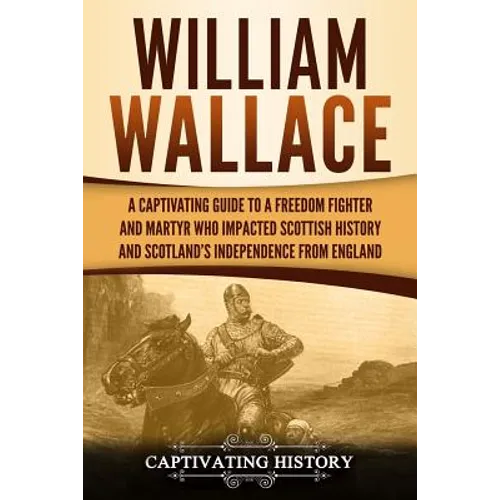 William Wallace: A Captivating Guide to a Freedom Fighter and Martyr Who Impacted Scottish History and Scotland's Independence from England