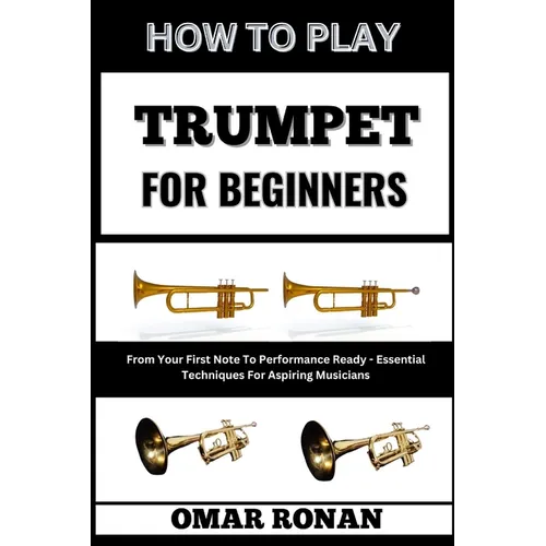 How to Play Trumpet for Beginners: From Your First Note To Performance Ready - Essential Techniques For Aspiring Musicians