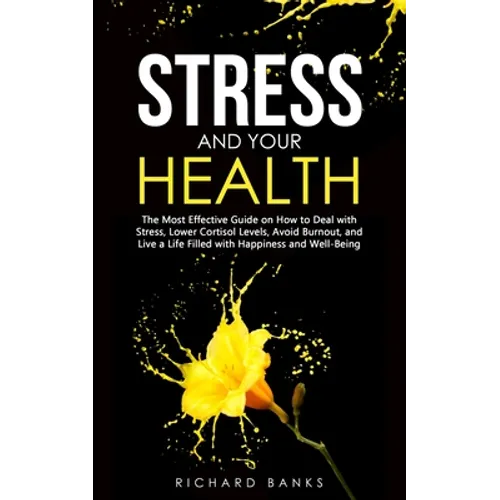 Stress and Your Health: The Most Effective Guide on How to Deal with Stress, Lower Cortisol Levels, Avoid Burnout, and Live a Life Filled with Happine