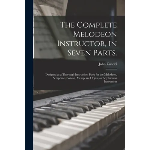 The Complete Melodeon Instructor, in Seven Parts.: Designed as a Thorough Instruction Book for the Melodeon, Seraphine, Eolican, Melopean, Organ, or A