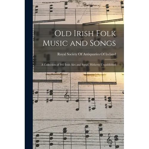 Old Irish Folk Music and Songs: A Collection of 842 Irish Airs and Songs, Hitherto Unpublished