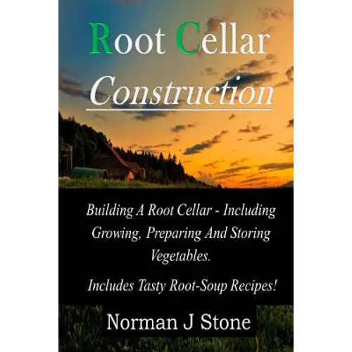 Root Cellar Construction: Building A Root Cellar - Including Growing Preparing And Storing Vegetables. Includes Tasty Root-Soup Recipes!