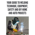 Your Guide to Welding Technique, Equipment, Safety and DIY Home and Auto Projects: Master Proper Hand-Eye Coordination, Welder Operation, Protective G