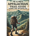 The Ultimate Appalachian Trail Guide Planning, Gear, and Survival Tips: A Step-by-Step Manual for Aspiring Hikers: Budgeting, Gear, Nutrition, and Tra