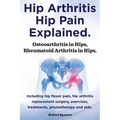 Hip Arthritis, Hip Pain Explained. Osteoarthritis in Hips, Rheumatoid Arthritis in Hips. Including Hip Arthritis Surgery, Hip Flexor Pain, Exercises,