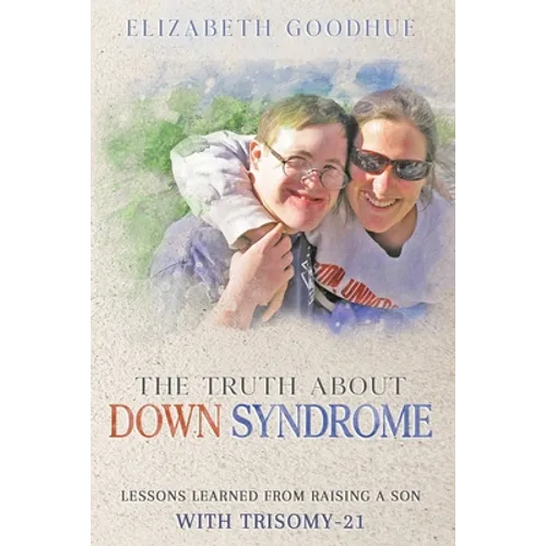 The Truth About Down Syndrome: Lessons Learned from Raising a Son with Trisomy-21: Lessons Learned
