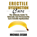 Erectile Dysfunction Cure: The Ultimate Guide To Naturally And Permanently Cure Erectile Dysfunction