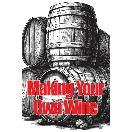 Making Your Own Wine: Everything You Need to Know to Make Your Own Wine at Home