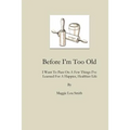 Before I'm Too Old: I Want To Pass On a Few Things I've Learned For a Happier, Healthier Life
