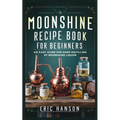Moonshine Recipe Book for Beginners: An Easy Guide for Home Distilling of Moonshine Liquor