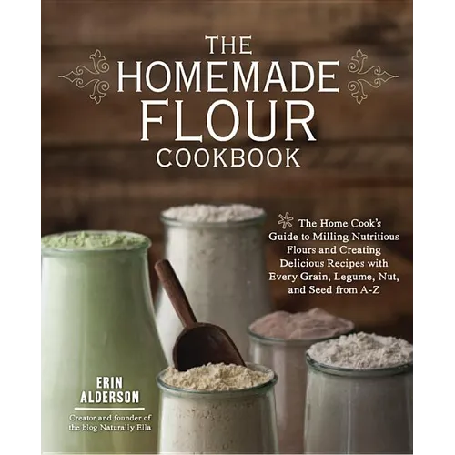 The Homemade Flour Cookbook: The Home Cook's Guide to Milling Nutritious Flours and Creating Delicious Recipes with Every Grain, Legume, Nut, and Seed
