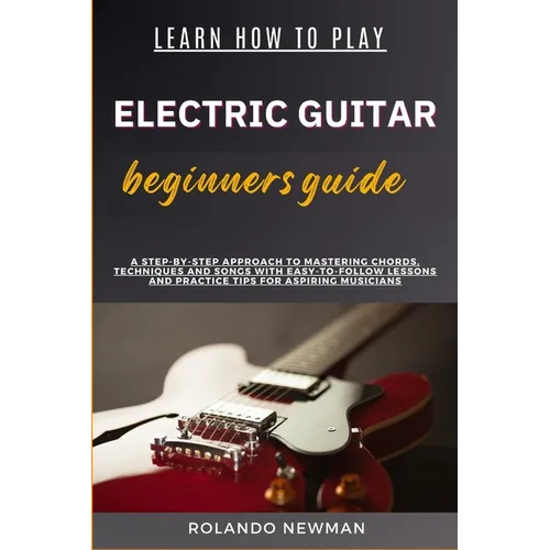 Learn How to Play Electric Guitar Beginners Guide: A Step-By-Step Approach To Mastering Chords, Techniques And Songs With Easy-To-Follow Lessons And P