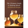 The Ultimate Guide to Making Mead: 100 Delicious Recipes