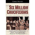 Six Million Crucifixions: How Christian Teachings About Jews Paved the Road to the Holocaust