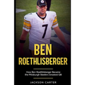 Ben Roethlisberger: How Ben Roethlisberger Became the Pittsburgh Steelers Greatest QB