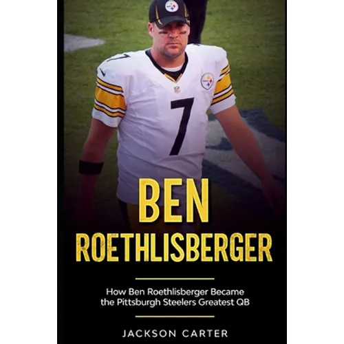Ben Roethlisberger: How Ben Roethlisberger Became the Pittsburgh Steelers Greatest QB