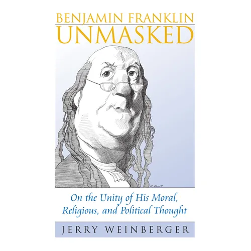 Benjamin Franklin Unmasked: On the Unity of His Moral, Religious, and Political Thought