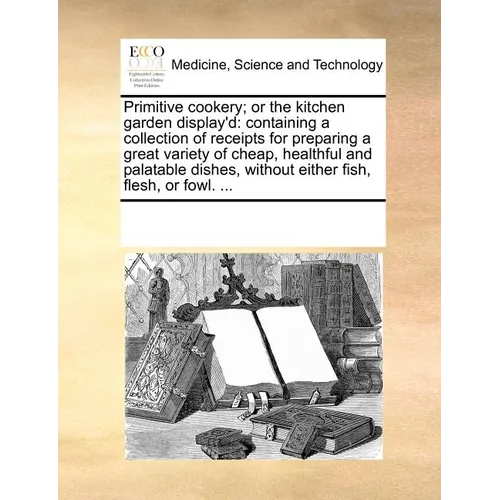 Primitive Cookery; Or the Kitchen Garden Display'd: Containing a Collection of Receipts for Preparing a Great Variety of Cheap, Healthful and Palatabl