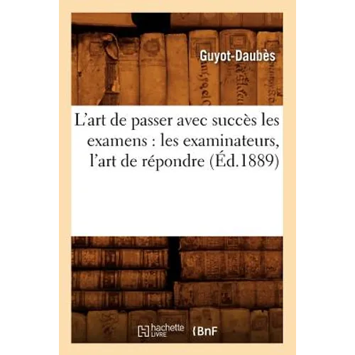 L'Art de Passer Avec Succès Les Examens: Les Examinateurs, l'Art de Répondre, (Éd.1889)